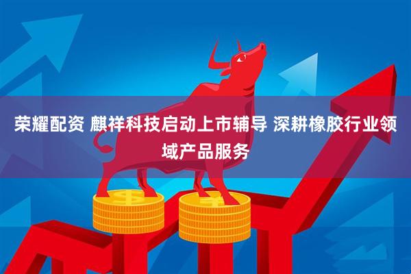 荣耀配资 麒祥科技启动上市辅导 深耕橡胶行业领域产品服务