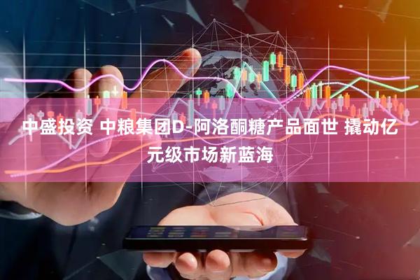 中盛投资 中粮集团D-阿洛酮糖产品面世 撬动亿元级市场新蓝海