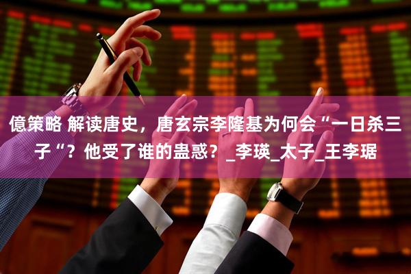 億策略 解读唐史，唐玄宗李隆基为何会“一日杀三子“？他受了谁的蛊惑？_李瑛_太子_王李琚
