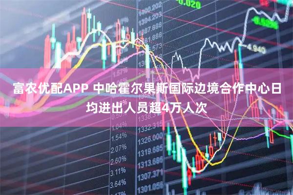 富农优配APP 中哈霍尔果斯国际边境合作中心日均进出人员超4万人次