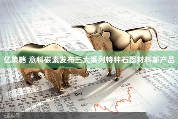 亿策略 意科碳素发布三大系列特种石墨材料新产品