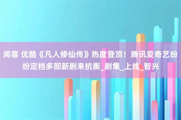 闻喜 优酷《凡人修仙传》热度登顶！腾讯爱奇艺纷纷定档多部新剧来抗衡_剧集_上线_智兴