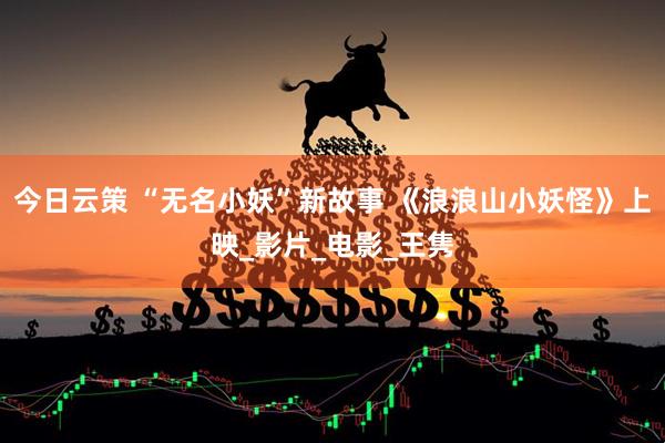 今日云策 “无名小妖”新故事 《浪浪山小妖怪》上映_影片_电影_王隽