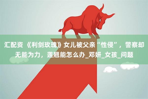 汇配资 《利剑玫瑰》女儿被父亲“性侵”，警察却无能为力，莲翘能怎么办_邓妍_女孩_问题