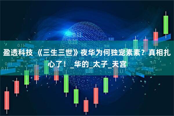 盈透科技 《三生三世》夜华为何独宠素素？真相扎心了！_华的_太子_天宫