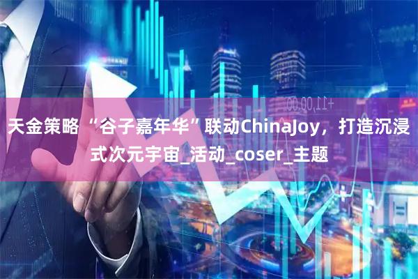 天金策略 “谷子嘉年华”联动ChinaJoy，打造沉浸式次元宇宙_活动_coser_主题