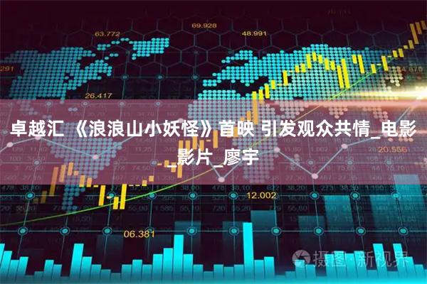 卓越汇 《浪浪山小妖怪》首映 引发观众共情_电影_影片_廖宇