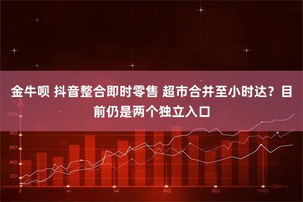 金牛呗 抖音整合即时零售 超市合并至小时达？目前仍是两个独立入口
