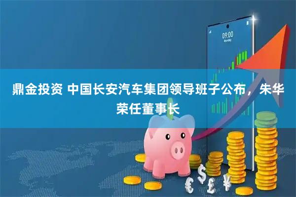 鼎金投资 中国长安汽车集团领导班子公布，朱华荣任董事长
