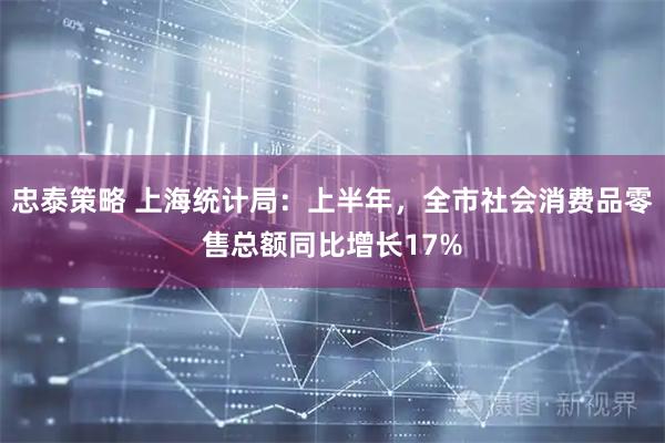 忠泰策略 上海统计局：上半年，全市社会消费品零售总额同比增长17%
