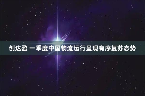 创达盈 一季度中国物流运行呈现有序复苏态势