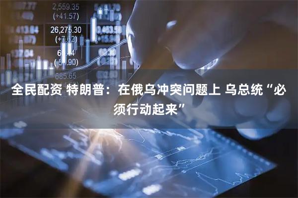 全民配资 特朗普：在俄乌冲突问题上 乌总统“必须行动起来”