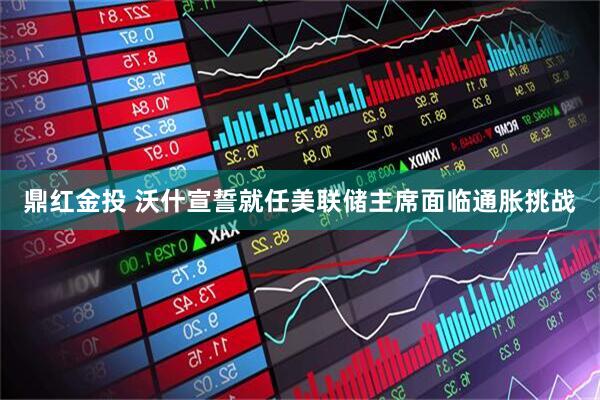 鼎红金投 沃什宣誓就任美联储主席　面临通胀挑战