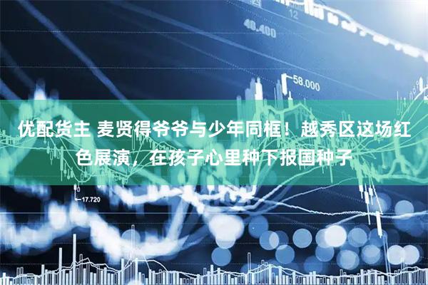 优配货主 麦贤得爷爷与少年同框！越秀区这场红色展演，在孩子心里种下报国种子