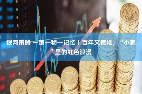 银河策略 一馆一物一记忆丨百年文德楼，“小家”里的红色浪漫